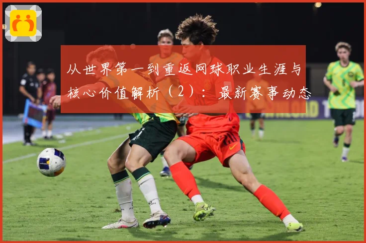 从世界第一到重返网球职业生涯与核心价值解析（2）：最新赛事动态与深度分析