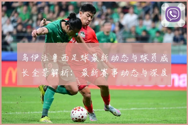 乌伊法鲁西足球最新动态与球员成长全景解析：最新赛事动态与深度分析