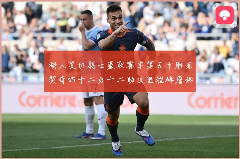 湖人复仇骑士豪取赛季第五十胜东契奇四十二分十二助攻里程碑詹姆赛场复盘：最新赛事动态与深度分析
