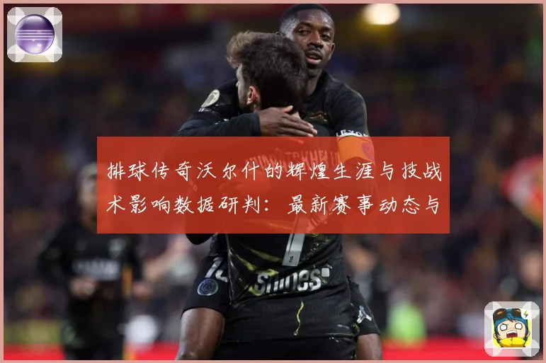 排球传奇沃尔什的辉煌生涯与技战术影响数据研判：最新赛事动态与深度分析