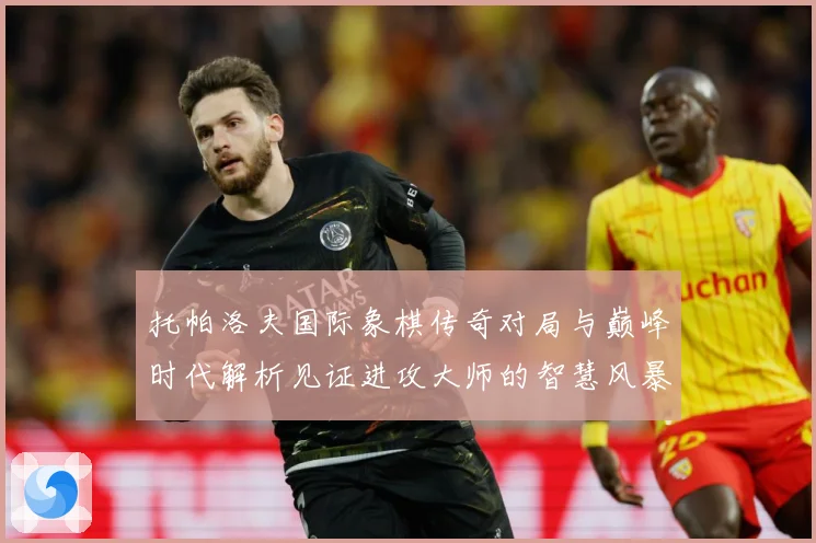 托帕洛夫国际象棋传奇对局与巅峰时代解析见证进攻大师的智慧风暴与荣耀历程：最新赛事动态与深度分析