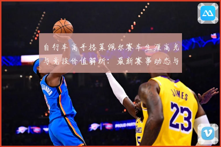 自行车高手格莱佩尔赛车生涯高光与竞技价值解析：最新赛事动态与深度分析