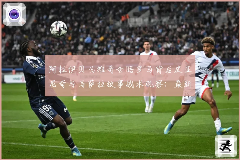 阿拉伊贝戈维奇会晤罗马背后皮亚尼奇与马萨拉故事战术观察：最新赛事动态与深度分析