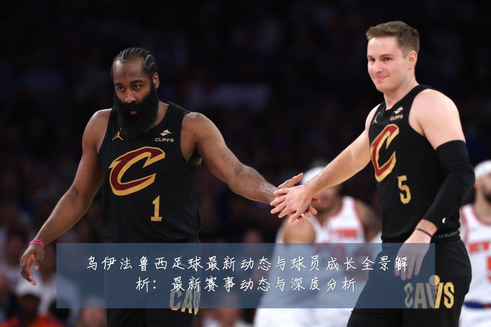 乌伊法鲁西足球最新动态与球员成长全景解析:最新赛事动态与深度分析