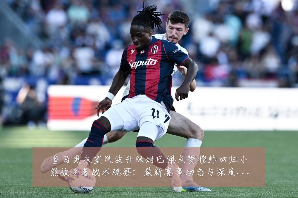 皇马更衣室风波升级姆巴佩点赞穆帅回归小熊被冷落战术观察:最新赛事动态与深度分析