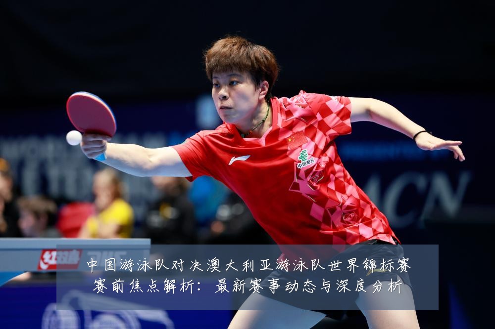 中国游泳队对决澳大利亚游泳队世界锦标赛赛前焦点解析:最新赛事动态与深度分析