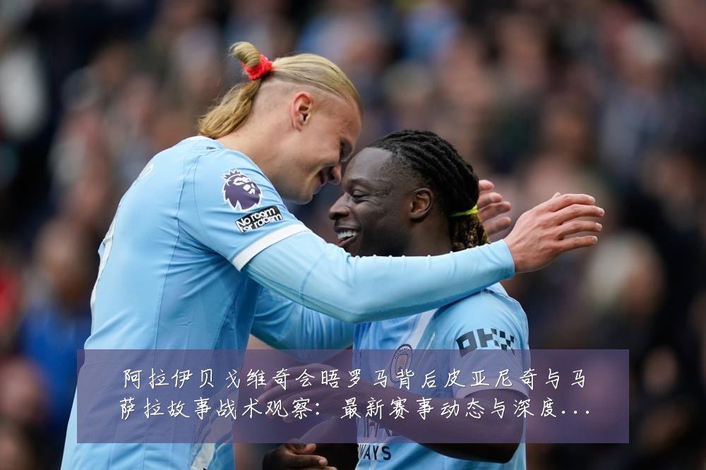 阿拉伊贝戈维奇会晤罗马背后皮亚尼奇与马萨拉故事战术观察：最新赛事动态与深度分析