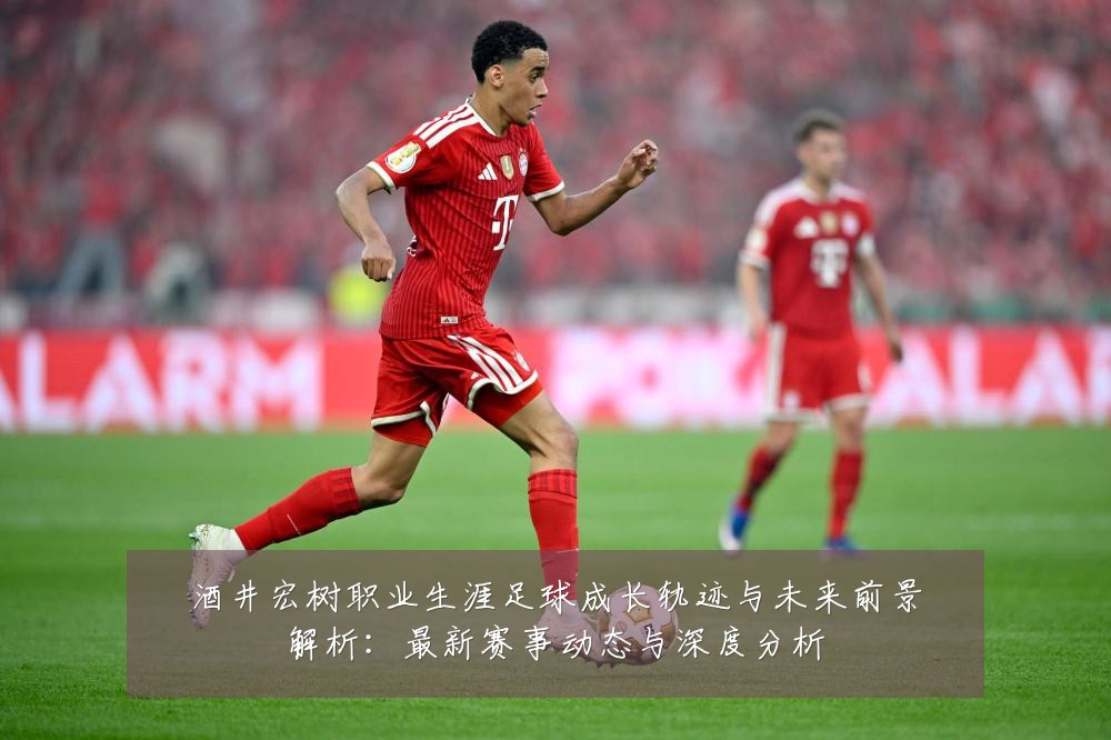酒井宏树职业生涯足球成长轨迹与未来前景解析:最新赛事动态与深度分析
