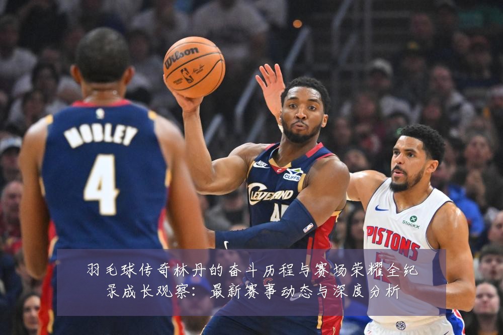 羽毛球传奇林丹的奋斗历程与赛场荣耀全纪录成长观察:最新赛事动态与深度分析